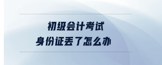 初級會(huì)計(jì)考試身份證丟了怎么辦 初級會(huì)計(jì)考試身份證丟了怎么辦