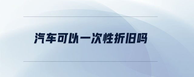 汽車(chē)可以一次性折舊嗎 汽車(chē)可以一次性折舊嗎