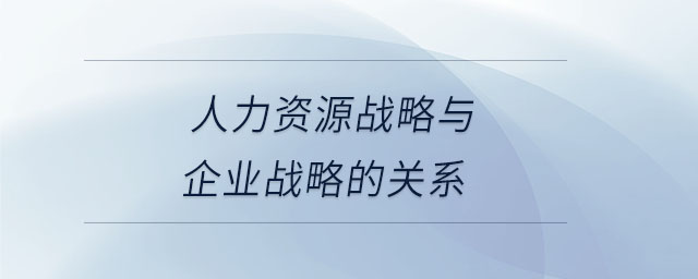 人力資源戰(zhàn)略與企業(yè)戰(zhàn)略的關(guān)系 人力資源戰(zhàn)略與企業(yè)戰(zhàn)略的關(guān)系