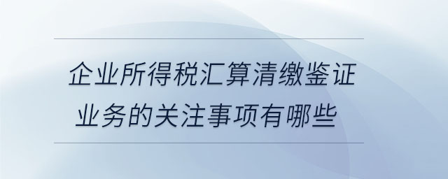企業(yè)所得稅匯算清繳鑒證業(yè)務(wù)的關(guān)注事項(xiàng)有哪些 企業(yè)所得稅匯算清繳鑒證業(yè)務(wù)的關(guān)注事項(xiàng)有哪些