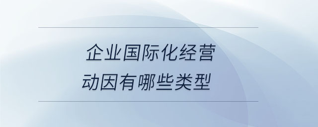 企業(yè)國際化經(jīng)營動因有哪些類型 企業(yè)國際化經(jīng)營動因有哪些類型