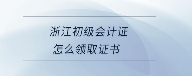 浙江初級會計證怎么領取證書 浙江初級會計證怎么領取證書