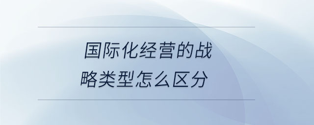 國際化經(jīng)營的戰(zhàn)略類型怎么區(qū)分 國際化經(jīng)營的戰(zhàn)略類型怎么區(qū)分