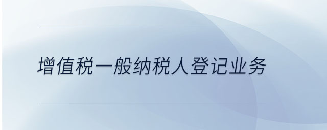 增值稅一般納稅人登記業(yè)務 增值稅一般納稅人登記業(yè)務