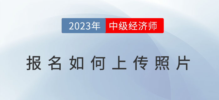 2023年中級經濟師報名如何上傳照片？照片用于何處？