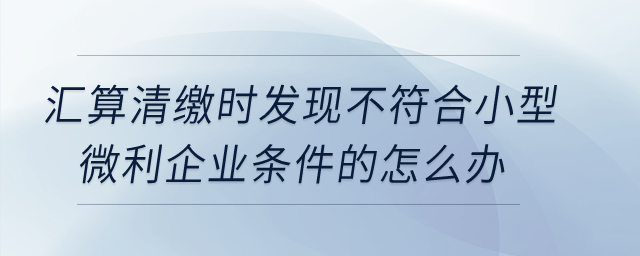 匯算清繳時發(fā)現(xiàn)不符合小型微利企業(yè)條件的怎么辦？