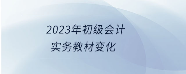 2023年初級會計實務(wù)教材變化 2023年初級會計實務(wù)教材變化