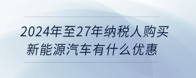 2024年至27年納稅人購(gòu)買新能源汽車有什么優(yōu)惠？