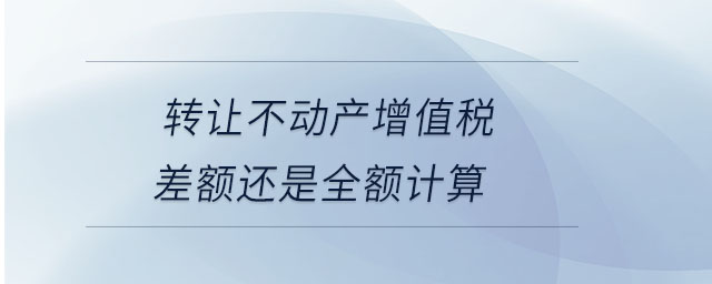 轉(zhuǎn)讓不動(dòng)產(chǎn)增值稅差額還是全額計(jì)算 轉(zhuǎn)讓不動(dòng)產(chǎn)增值稅差額還是全額計(jì)算