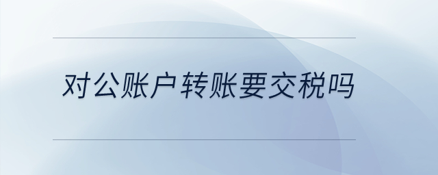 對公賬戶轉(zhuǎn)賬要交稅嗎？