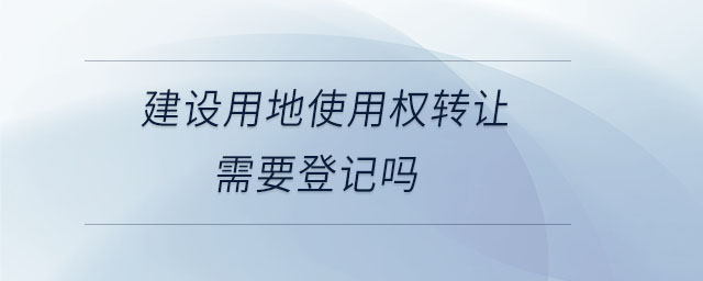 建設(shè)用地使用權(quán)轉(zhuǎn)讓需要登記嗎 建設(shè)用地使用權(quán)轉(zhuǎn)讓需要登記嗎