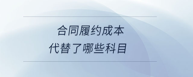 合同履約成本代替了哪些科目 合同履約成本代替了哪些科目