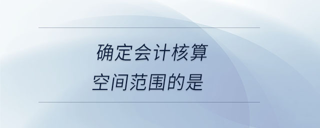 確定會(huì)計(jì)核算空間范圍的是 確定會(huì)計(jì)核算空間范圍的是