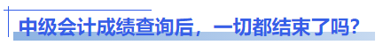 中級會計成績查詢后，一切都結(jié)束了嗎？