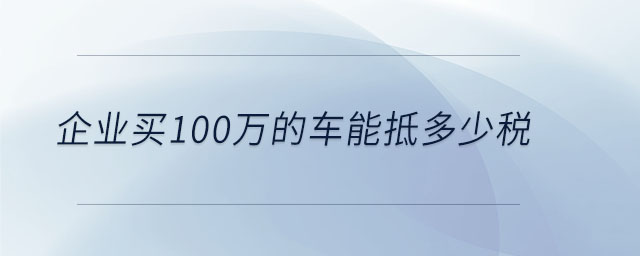企業(yè)買100萬的車能抵多少稅 企業(yè)買100萬的車能抵多少稅