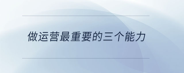 做運(yùn)營最重要的三個(gè)能力 做運(yùn)營最重要的三個(gè)能力
