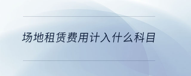 場(chǎng)地租賃費(fèi)用計(jì)入什么科目 場(chǎng)地租賃費(fèi)用計(jì)入什么科目