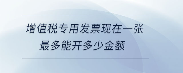 增值稅專用發(fā)票現(xiàn)在一張最多能開多少金額 增值稅專用發(fā)票現(xiàn)在一張最多能開多少金額