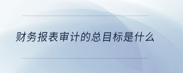 財(cái)務(wù)報(bào)表審計(jì)的總目標(biāo)是什么 財(cái)務(wù)報(bào)表審計(jì)的總目標(biāo)是什么