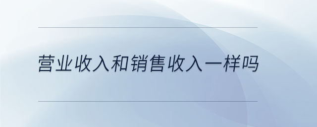 營業(yè)收入和銷售收入一樣嗎 營業(yè)收入和銷售收入一樣嗎