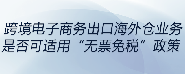 跨境電子商務出口海外倉（9810）業(yè)務是否可適用“無票免稅”政策