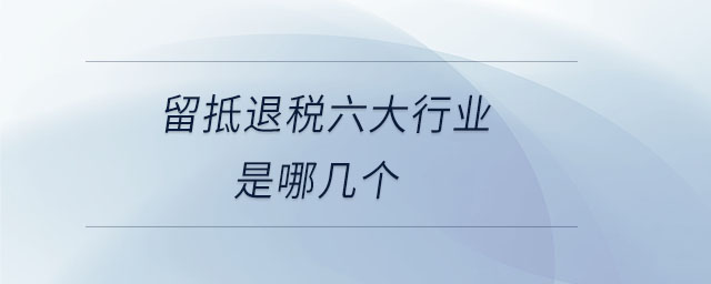 留抵退稅六大行業(yè)是哪幾個 留抵退稅六大行業(yè)是哪幾個