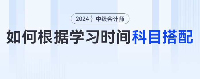 2024年中級(jí)會(huì)計(jì)考生如何根據(jù)學(xué)習(xí)時(shí)間進(jìn)行科目搭配？