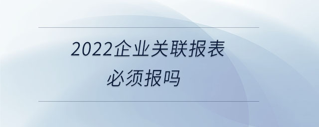 2022企業(yè)關(guān)聯(lián)報(bào)表必須報(bào)嗎 2022企業(yè)關(guān)聯(lián)報(bào)表必須報(bào)嗎