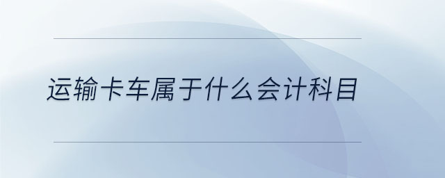 運(yùn)輸卡車屬于什么會計科目 運(yùn)輸卡車屬于什么會計科目