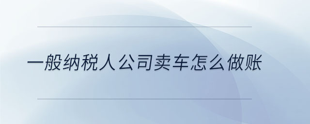 一般納稅人公司賣車怎么做賬 一般納稅人公司賣車怎么做賬