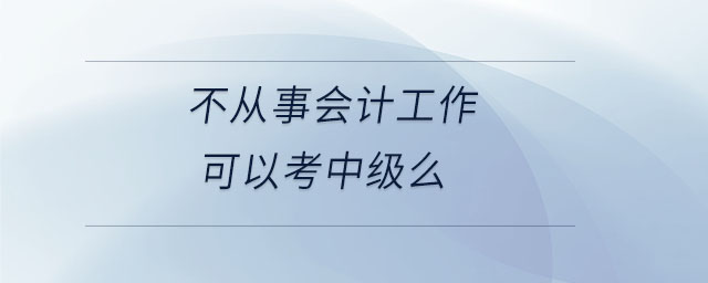 不從事會計工作可以考中級么 不從事會計工作可以考中級么