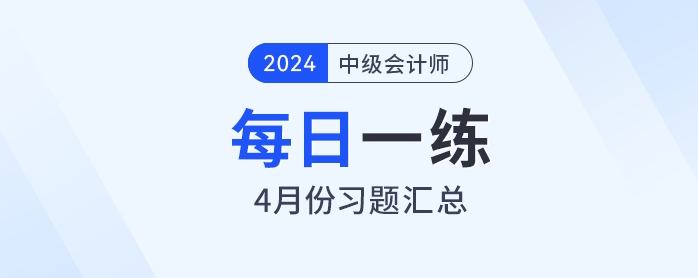 2024年中級會計職稱4月份每日一練匯總 2024年中級會計職稱4月份每日一練匯總