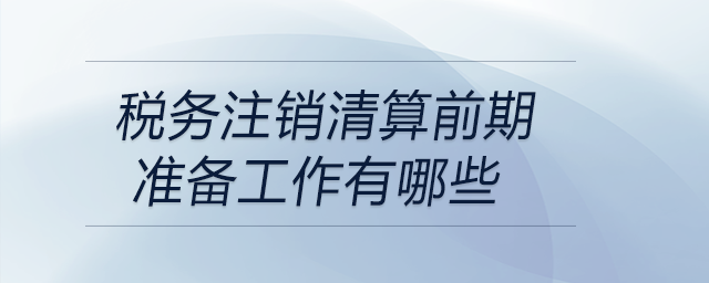 稅務注銷清算前期準備工作有哪些 稅務注銷清算前期準備工作有哪些