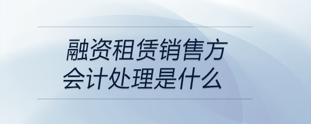 融資租賃銷售方會計處理是什么 融資租賃銷售方會計處理是什么
