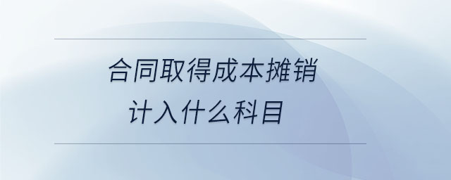 合同取得成本攤銷計(jì)入什么科目 合同取得成本攤銷計(jì)入什么科目