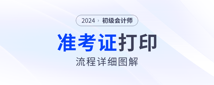 2024年初級會計準(zhǔn)考證打印流程詳細(xì)圖解！考生速看！
