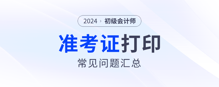 2024年初級會計(jì)準(zhǔn)考證打印常見問題匯總！流程、要求等一文解答！