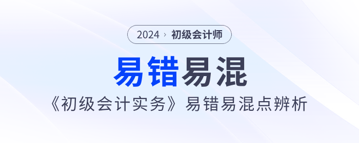 干貨！2024年《初級會計實務》易錯易混點辨析！