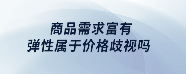 商品需求富有彈性屬于價(jià)格歧視嗎 商品需求富有彈性屬于價(jià)格歧視嗎