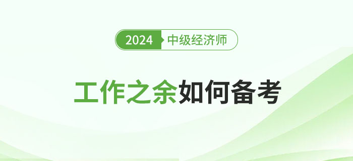工作之余如何備考2024年中級經(jīng)濟師考試？