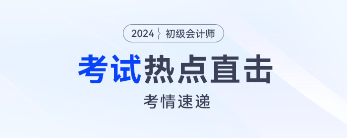 考情速遞！2024年初級會計考試開考，全程熱點直擊！