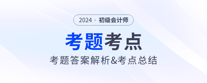 2024年初級(jí)會(huì)計(jì)考試考題答案解析及考點(diǎn)總結(jié)（考生回憶版）