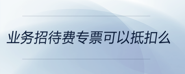 業(yè)務(wù)招待費專票可以抵扣么 業(yè)務(wù)招待費專票可以抵扣么