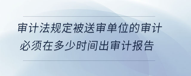 審計法規(guī)定被送審單位的審計必須在多少時間出審計報告 審計法規(guī)定被送審單位的審計必須在多少時間出審計報告