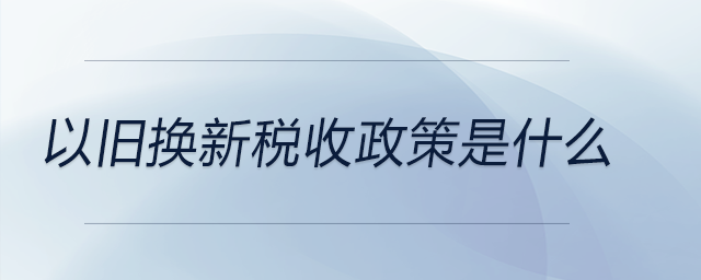 以舊換新稅收政策是什么 以舊換新稅收政策是什么