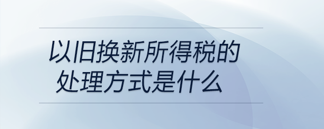 以舊換新所得稅的處理方式是什么 以舊換新所得稅的處理方式是什么