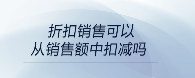 折扣銷售可以從銷售額中扣減嗎 折扣銷售可以從銷售額中扣減嗎