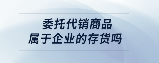 委托代銷商品屬于企業(yè)的存貨嗎 委托代銷商品屬于企業(yè)的存貨嗎