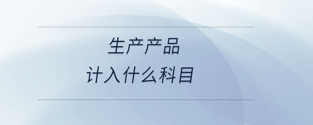 生產(chǎn)產(chǎn)品計入什么科目 生產(chǎn)產(chǎn)品計入什么科目