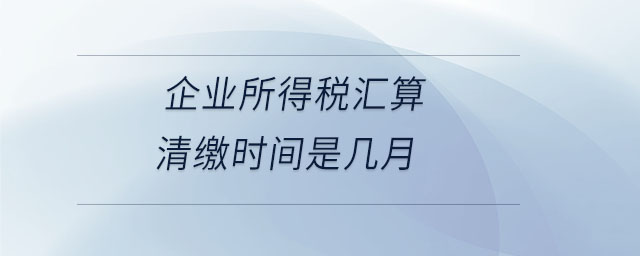企業(yè)所得稅匯算清繳時間是幾月 企業(yè)所得稅匯算清繳時間是幾月